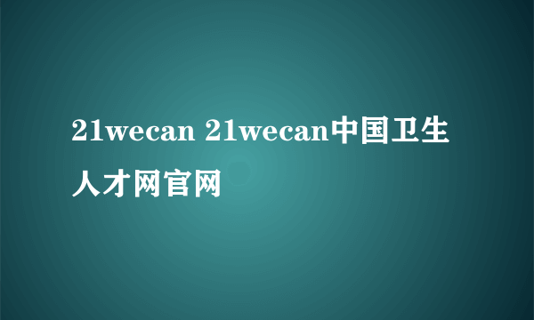 21wecan 21wecan中国卫生人才网官网