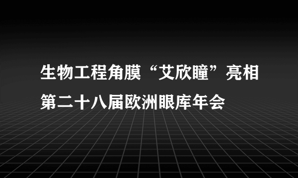 生物工程角膜“艾欣瞳”亮相第二十八届欧洲眼库年会