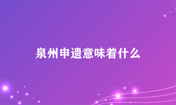 泉州申遗意味着什么