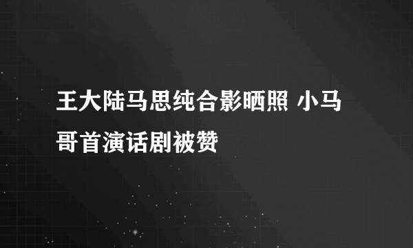 王大陆马思纯合影晒照 小马哥首演话剧被赞