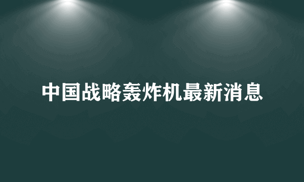 中国战略轰炸机最新消息