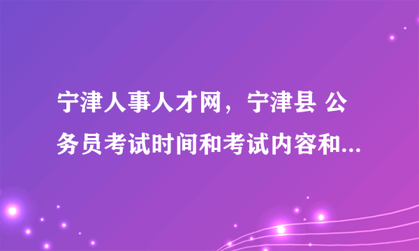 宁津人事人才网，宁津县 公务员考试时间和考试内容和山东德州市是一致的吗？还是当地...( 三 )