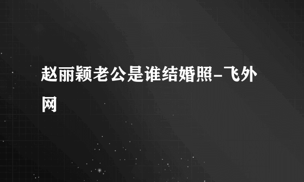 赵丽颖老公是谁结婚照-飞外网