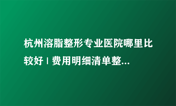 杭州溶脂整形专业医院哪里比较好 | 费用明细清单整理_想快速减肥，但是一到晚上就恶，肿么办