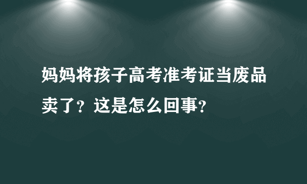 妈妈将孩子高考准考证当废品卖了？这是怎么回事？