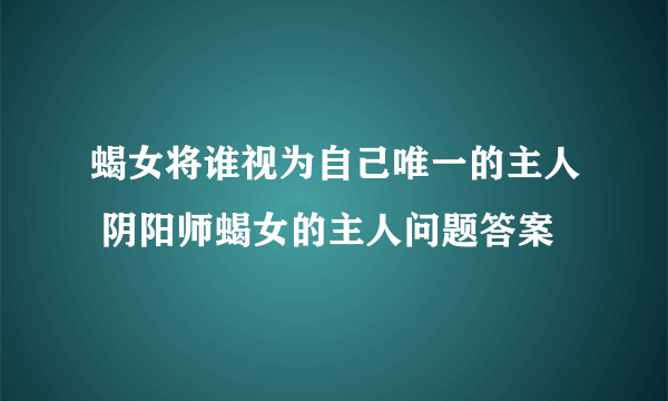 蝎女将谁视为自己唯一的主人 阴阳师蝎女的主人问题答案