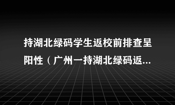 持湖北绿码学生返校前排查呈阳性（广州一持湖北绿码返校学生核酸阳性）