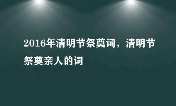 2016年清明节祭奠词，清明节祭奠亲人的词