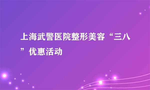 上海武警医院整形美容“三八”优惠活动