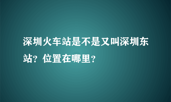 深圳火车站是不是又叫深圳东站？位置在哪里？