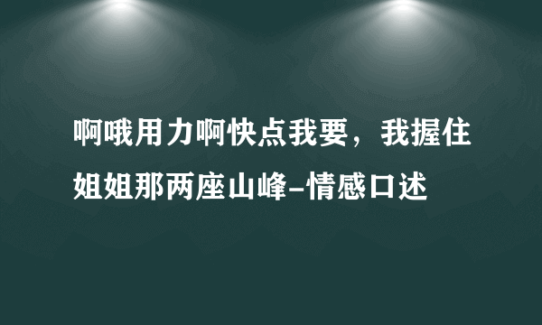 啊哦用力啊快点我要，我握住姐姐那两座山峰-情感口述