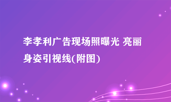 李孝利广告现场照曝光 亮丽身姿引视线(附图)