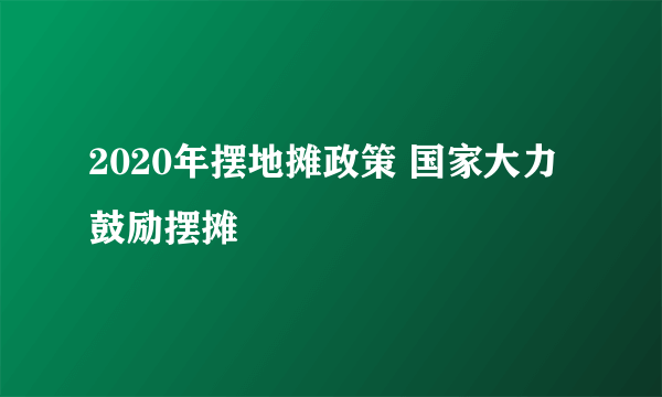 2020年摆地摊政策 国家大力鼓励摆摊