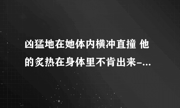 凶猛地在她体内横冲直撞 他的炙热在身体里不肯出来-情感口述