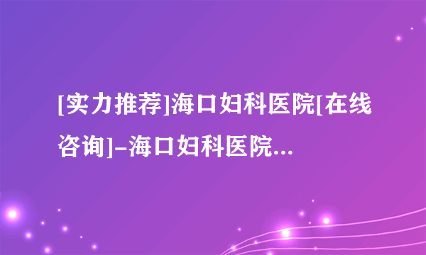 [实力推荐]海口妇科医院[在线咨询]-海口妇科医院[十大品牌口碑推荐]！