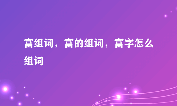 富组词，富的组词，富字怎么组词