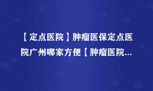 【定点医院】肿瘤医保定点医院广州哪家方便【肿瘤医院】广州医院去哪家治肿瘤好