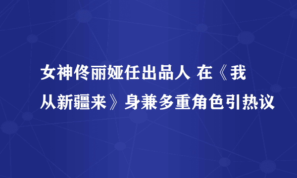 女神佟丽娅任出品人 在《我从新疆来》身兼多重角色引热议