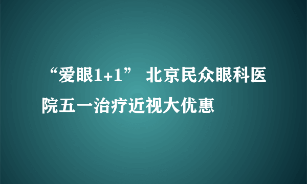 “爱眼1+1” 北京民众眼科医院五一治疗近视大优惠