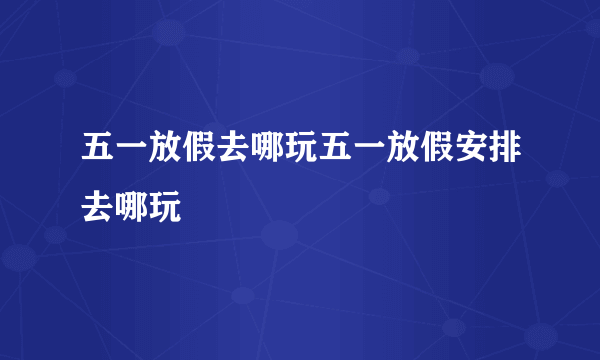 五一放假去哪玩五一放假安排去哪玩