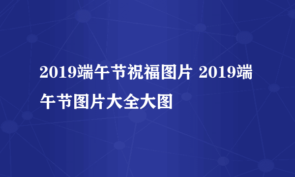 2019端午节祝福图片 2019端午节图片大全大图