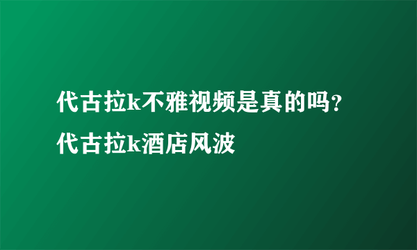 代古拉k不雅视频是真的吗？代古拉k酒店风波