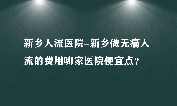 新乡人流医院-新乡做无痛人流的费用哪家医院便宜点？