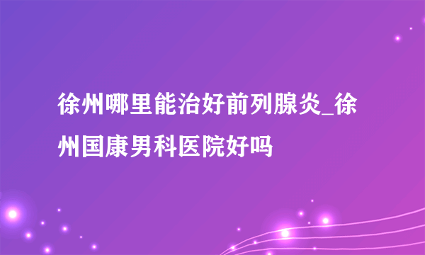 徐州哪里能治好前列腺炎_徐州国康男科医院好吗