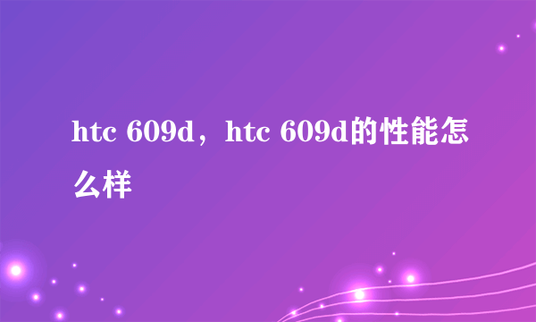 htc 609d，htc 609d的性能怎么样