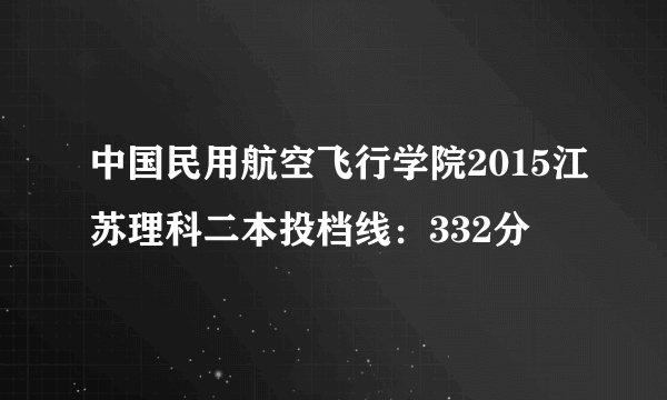 中国民用航空飞行学院2015江苏理科二本投档线：332分