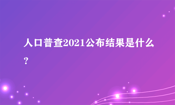 人口普查2021公布结果是什么？