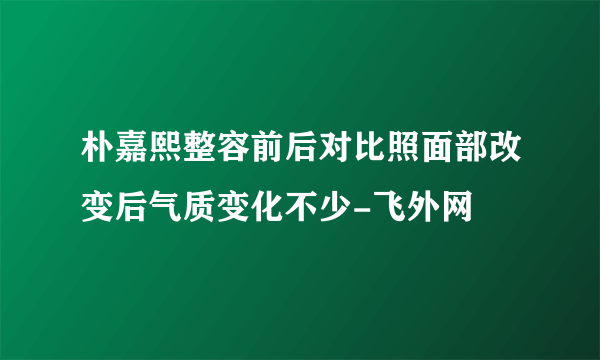 朴嘉熙整容前后对比照面部改变后气质变化不少-飞外网