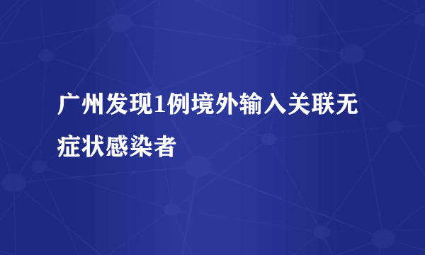 广州发现1例境外输入关联无症状感染者