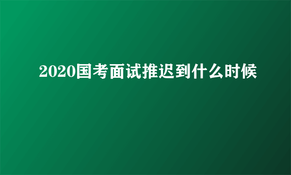 2020国考面试推迟到什么时候