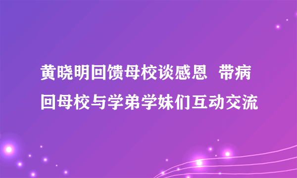 黄晓明回馈母校谈感恩  带病回母校与学弟学妹们互动交流