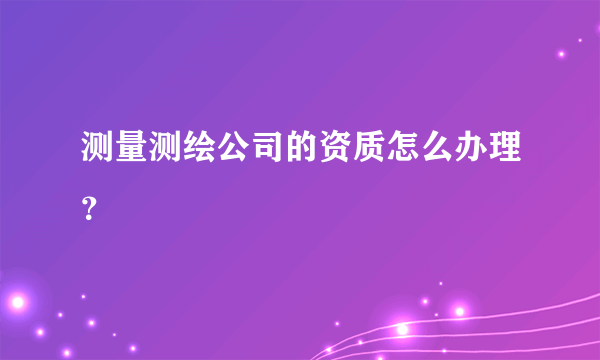 测量测绘公司的资质怎么办理？