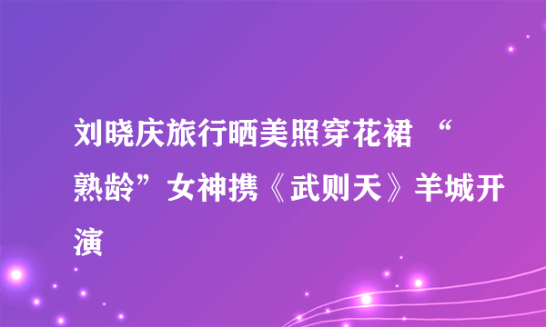 刘晓庆旅行晒美照穿花裙 “熟龄”女神携《武则天》羊城开演