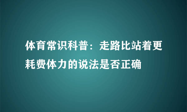 体育常识科普：走路比站着更耗费体力的说法是否正确