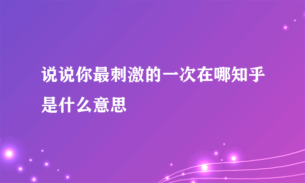 说说你最刺激的一次在哪知乎是什么意思