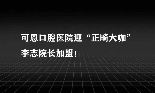 可恩口腔医院迎“正畸大咖”李志院长加盟！