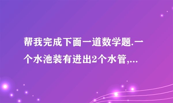 帮我完成下面一道数学题.一个水池装有进出2个水管,单开进水管,6分钟可以将空池装满,单开出水管,8分钟可以放完,现在同时