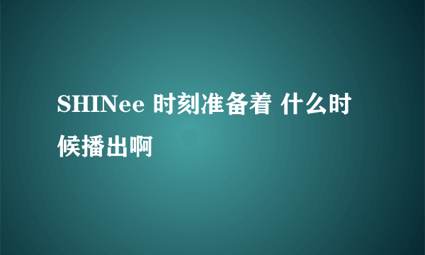 SHINee 时刻准备着 什么时候播出啊