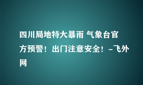 四川局地特大暴雨 气象台官方预警！出门注意安全！-飞外网