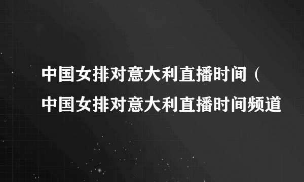 中国女排对意大利直播时间（中国女排对意大利直播时间频道