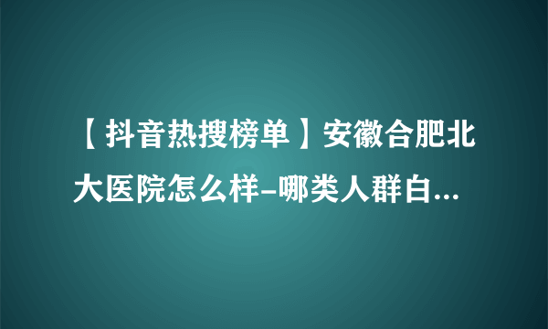 【抖音热搜榜单】安徽合肥北大医院怎么样-哪类人群白癜风病发几率高？