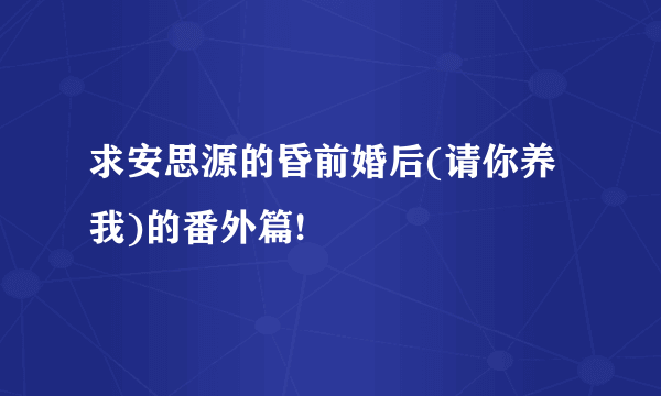 求安思源的昏前婚后(请你养我)的番外篇!