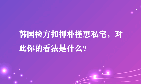 韩国检方扣押朴槿惠私宅，对此你的看法是什么？