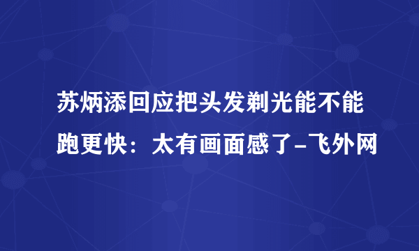 苏炳添回应把头发剃光能不能跑更快：太有画面感了-飞外网