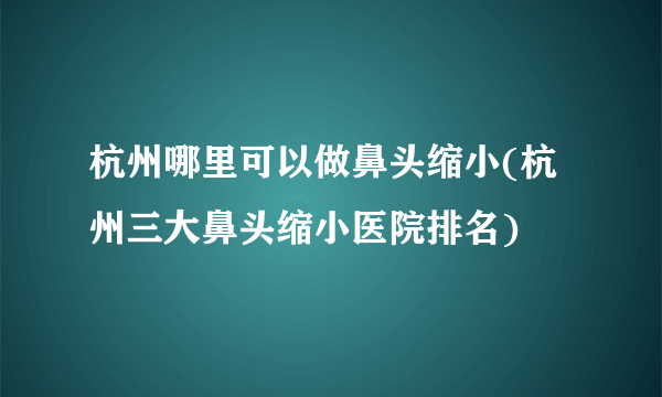 杭州哪里可以做鼻头缩小(杭州三大鼻头缩小医院排名)