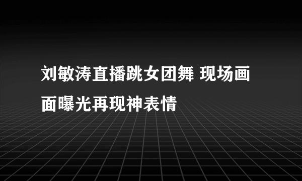 刘敏涛直播跳女团舞 现场画面曝光再现神表情